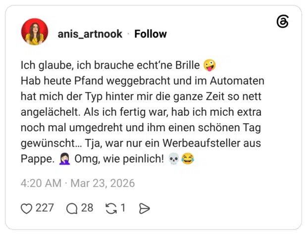 Ich glaube, ich brauche echt‘ne Brille 🤪 Hab heute Pfand weggebracht und im Automaten hat mich der Typ hinter mir die ganze Zeit so nett angelächelt. Als ich fertig war, hab ich mich extra noch mal umgedreht und ihm einen schönen Tag gewünscht… Tja, war nur ein Werbeaufsteller aus Pappe. 🤦🏻‍♀️ Omg, wie peinlich! 💀😂