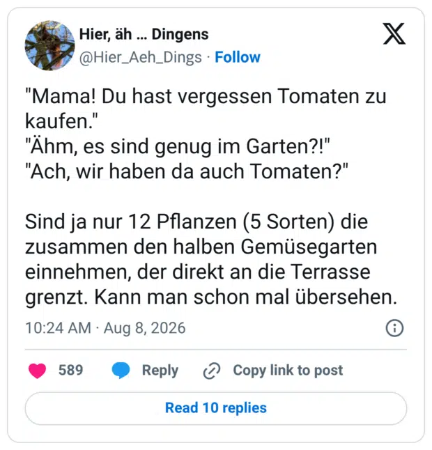 "Mama! Du hast vergessen Tomaten zu kaufen." "Ähm, es sind genug im Garten?!" "Ach, wir haben da auch Tomaten?" Sind ja nur 12 Pflanzen (5 Sorten) die zusammen den halben Gemüsegarten einnehmen, der direkt an die Terrasse grenzt. Kann man schon mal übersehen.