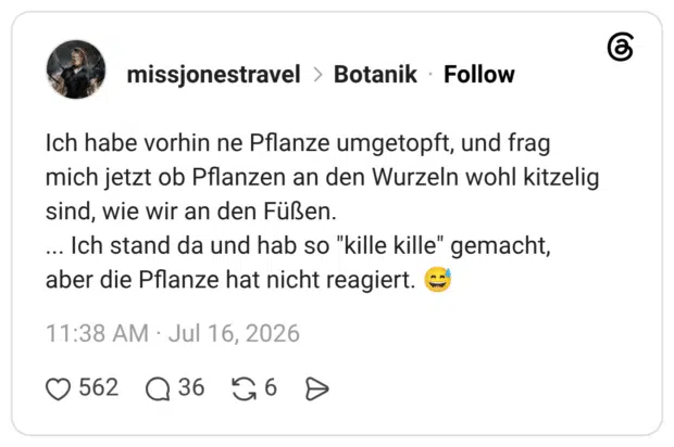 Ich habe vorhin ne Pflanze umgetopft, und frag mich jetzt ob Pflanzen an den Wurzeln wohl kitzelig sind, wie wir an den Füßen. ... Ich stand da und hab so "kille kille" gemacht, aber die Pflanze hat nicht reagiert. 😅