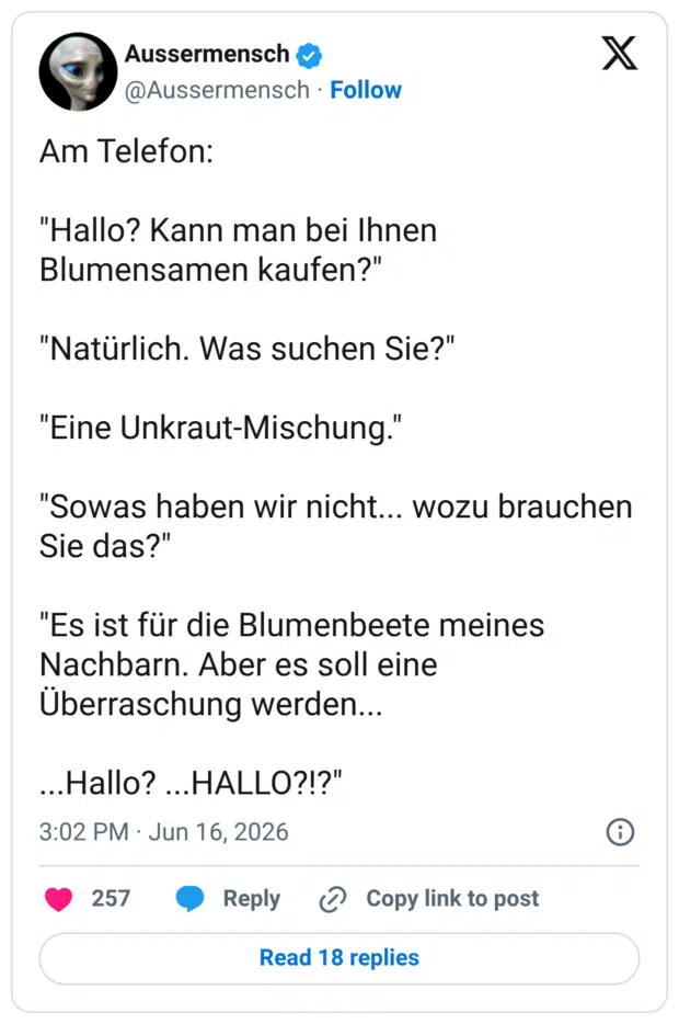 Am Telefon: "Hallo? Kann man bei Ihnen Blumensamen kaufen?" "Natürlich. Was suchen Sie?" "Eine Unkraut-Mischung." "Sowas haben wir nicht... wozu brauchen Sie das?" "Es ist für die Blumenbeete meines Nachbarn. Aber es soll eine Überraschung werden... ...Hallo? ...HALLO?!?"