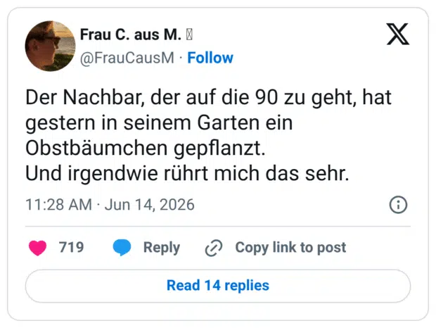 Der Nachbar, der auf die 90 zu geht, hat gestern in seinem Garten ein Obstbäumchen gepflanzt. Und irgendwie rührt mich das sehr.