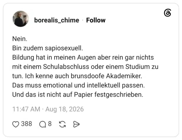 Nein. Bin zudem sapiosexuell. Bildung hat in meinen Augen aber rein gar nichts mit einem Schulabschluss oder einem Studium zu tun. Ich kenne auch brunsdoofe Akademiker. Das muss emotional und intellektuell passen. Und das ist nicht auf Papier festgeschrieben.