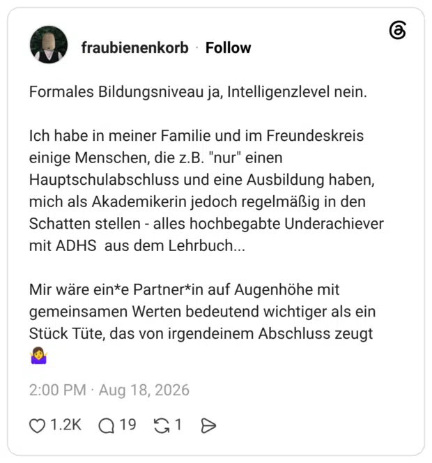 Formales Bildungsniveau ja, Intelligenzlevel nein. Ich habe in meiner Familie und im Freundeskreis einige Menschen, die z.B. "nur" einen Hauptschulabschluss und eine Ausbildung haben, mich als Akademikerin jedoch regelmäßig in den Schatten stellen - alles hochbegabte Underachiever mit ADHS aus dem Lehrbuch... Mir wäre ein*e Partner*in auf Augenhöhe mit gemeinsamen Werten bedeutend wichtiger als ein Stück Tüte, das von irgendeinem Abschluss zeugt