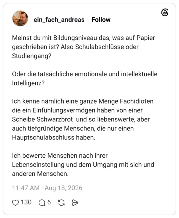 Meinst du mit Bildungsniveau das, was auf Papier geschrieben ist? Also Schulabschlüsse oder Studiengang? Oder die tatsächliche emotionale und intellektuelle Intelligenz? Ich kenne nämlich eine ganze Menge Fachidioten die ein Einfühlungsvermögen haben von einer Scheibe Schwarzbrot und so liebenswerte, aber auch tiefgründige Menschen, die nur einen Hauptschulabschluss haben. Ich bewerte Menschen nach ihrer Lebenseinstellung und dem Umgang mit sich und anderen Menschen.