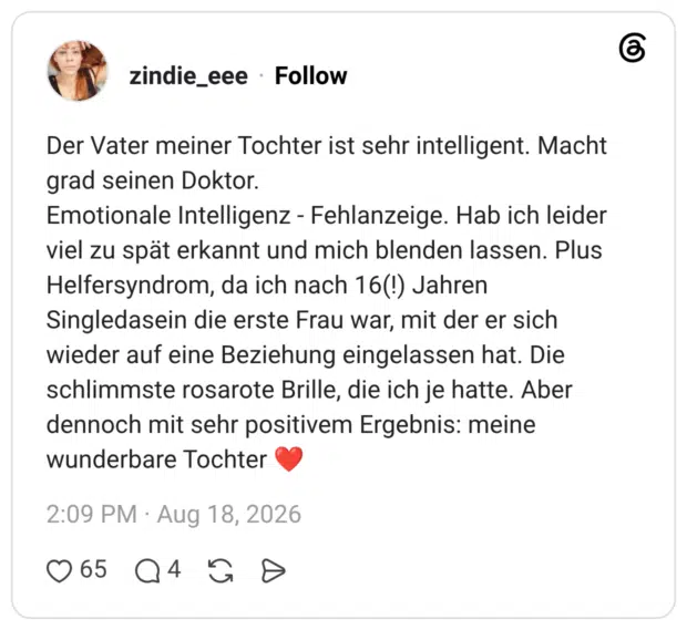 Der Vater meiner Tochter ist sehr intelligent. Macht grad seinen Doktor. Emotionale Intelligenz - Fehlanzeige. Hab ich leider viel zu spät erkannt und mich blenden lassen. Plus Helfersyndrom, da ich nach 16(!) Jahren Singledasein die erste Frau war, mit der er sich wieder auf eine Beziehung eingelassen hat. Die schlimmste rosarote Brille, die ich je hatte. Aber dennoch mit sehr positivem Ergebnis: meine wunderbare Tochter