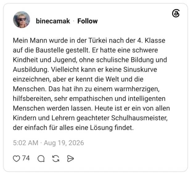 Mein Mann wurde in der Türkei nach der 4. Klasse auf die Baustelle gestellt. Er hatte eine schwere Kindheit und Jugend, ohne schulische Bildung und Ausbildung. Vielleicht kann er keine Sinuskurve einzeichnen, aber er kennt die Welt und die Menschen. Das hat ihn zu einem warmherzigen, hilfsbereiten, sehr empathischen und intelligenten Menschen werden lassen. Heute ist er ein von allen Kindern und Lehrern geachteter Schulhausmeister, der einfach für alles eine Lösung findet.