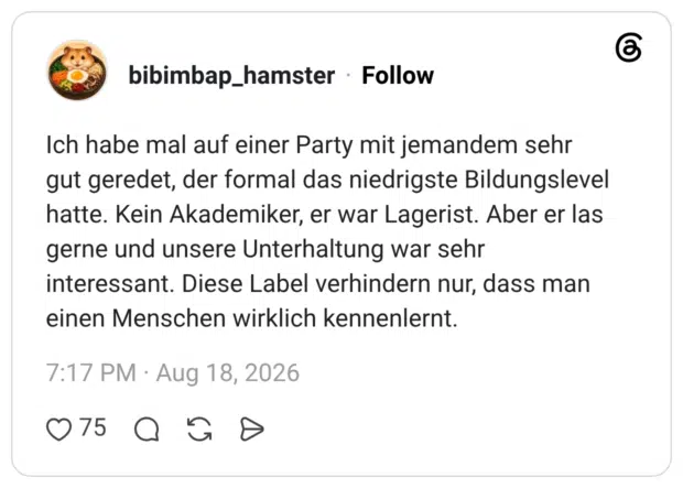 Ich habe mal auf einer Party mit jemandem sehr gut geredet, der formal das niedrigste Bildungslevel hatte. Kein Akademiker, er war Lagerist. Aber er las gerne und unsere Unterhaltung war sehr interessant. Diese Label verhindern nur, dass man einen Menschen wirklich kennenlernt.