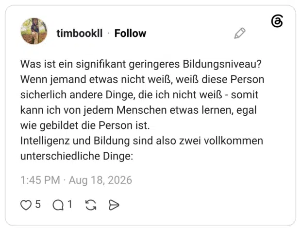 Was ist ein signifikant geringeres Bildungsniveau? Wenn jemand etwas nicht weiß, weiß diese Person sicherlich andere Dinge, die ich nicht weiß - somit kann ich von jedem Menschen etwas lernen, egal wie gebildet die Person ist. Intelligenz und Bildung sind also zwei vollkommen unterschiedliche Dinge: