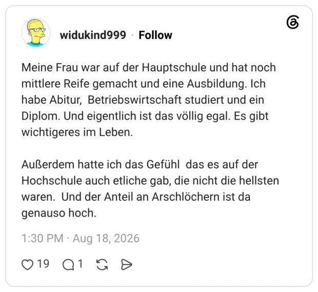 Meine Frau war auf der Hauptschule und hat noch mittlere Reife gemacht und eine Ausbildung. Ich habe Abitur, Betriebswirtschaft studiert und ein Diplom. Und eigentlich ist das völlig egal. Es gibt wichtigeres im Leben. Außerdem hatte ich das Gefühl das es auf der Hochschule auch etliche gab, die nicht die hellsten waren. Und der Anteil an Arschlöchern ist da genauso hoch.