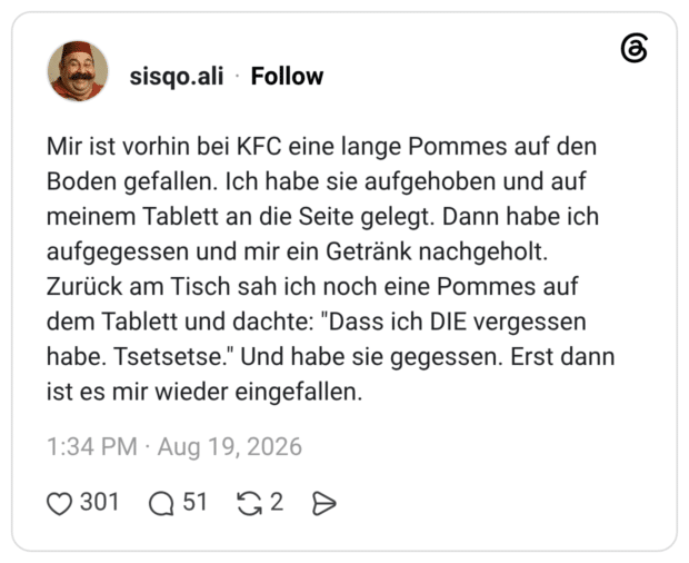 Mir ist vorhin bei KFC eine lange Pommes auf den Boden gefallen. Ich habe sie aufgehoben und auf meinem Tablett an die Seite gelegt. Dann habe ich aufgegessen und mir ein Getränk nachgeholt. Zurück am Tisch sah ich noch eine Pommes auf dem Tablett und dachte: "Dass ich DIE vergessen habe. Tsetsetse." Und habe sie gegessen. Erst dann ist es mir wieder eingefallen.