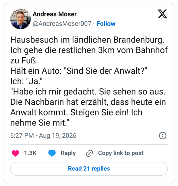 Hausbesuch im ländlichen Brandenburg. Ich gehe die restlichen 3km vom Bahnhof zu Fuß. Hält ein Auto: "Sind Sie der Anwalt?" Ich: "Ja." "Habe ich mir gedacht. Sie sehen so aus. Die Nachbarin hat erzählt, dass heute ein Anwalt kommt. Steigen Sie ein! Ich nehme Sie mit."
