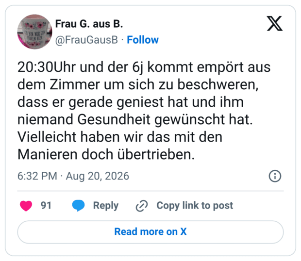 20:30Uhr und der 6j kommt empört aus dem Zimmer um sich zu beschweren, dass er gerade geniest hat und ihm niemand Gesundheit gewünscht hat. Vielleicht haben wir das mit den Manieren doch übertrieben.