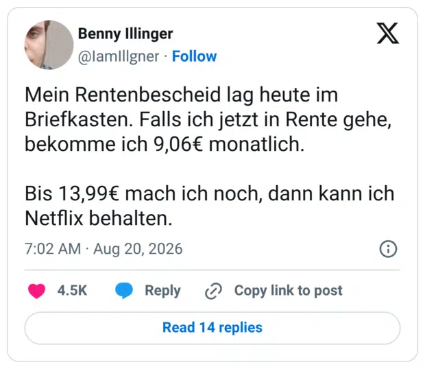 Mein Rentenbescheid lag heute im Briefkasten. Falls ich jetzt in Rente gehe, bekomme ich 9,06€ monatlich. Bis 13,99€ mach ich noch, dann kann ich Netflix behalten.