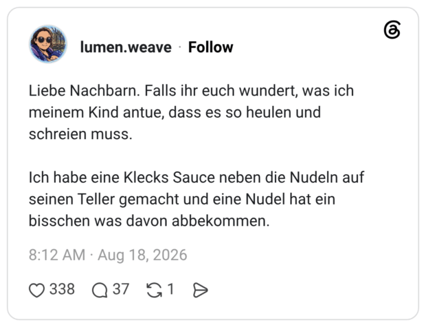 Liebe Nachbarn. Falls ihr euch wundert, was ich meinem Kind antue, dass es so heulen und schreien muss. Ich habe eine Klecks Sauce neben die Nudeln auf seinen Teller gemacht und eine Nudel hat ein bisschen was davon abbekommen.