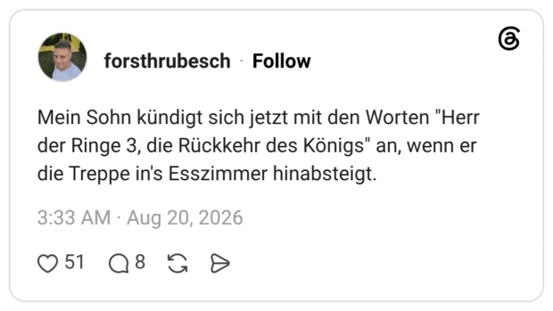Mein Sohn kündigt sich jetzt mit den Worten "Herr der Ringe 3, die Rückkehr des Königs" an, wenn er die Treppe in's Esszimmer hinabsteigt.