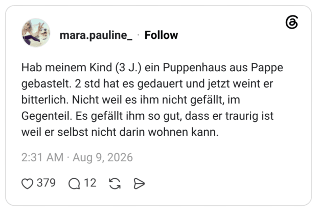 Hab meinem Kind (3 J.) ein Puppenhaus aus Pappe gebastelt. 2 std hat es gedauert und jetzt weint er bitterlich. Nicht weil es ihm nicht gefällt, im Gegenteil. Es gefällt ihm so gut, dass er traurig ist weil er selbst nicht darin wohnen kann.