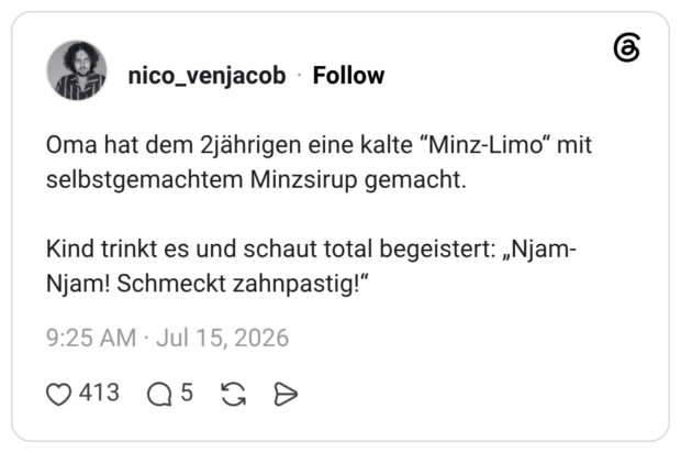Oma hat dem 2jährigen eine kalte "Minz-Limo" mit selbstgemachtem Minzsirup gemacht. Kind trinkt es und schaut total begeistert: „Njam- Njam! Schmeckt zahnpastig!"