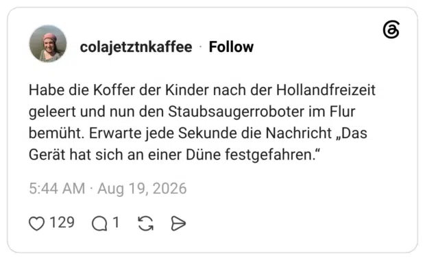 Habe die Koffer der Kinder nach der Hollandfreizeit geleert und nun den Staubsaugerroboter im Flur bemüht. Erwarte jede Sekunde die Nachricht „Das Gerät hat sich an einer Düne festgefahren."