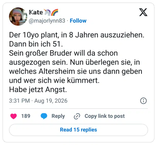 Der 10yo plant, in 8 Jahren auszuziehen. Dann bin ich 51. Sein großer Bruder will da schon ausgezogen sein. Nun überlegen sie, in welches Altersheim sie uns dann geben und wer sich wie kümmert. Habe jetzt Angst.