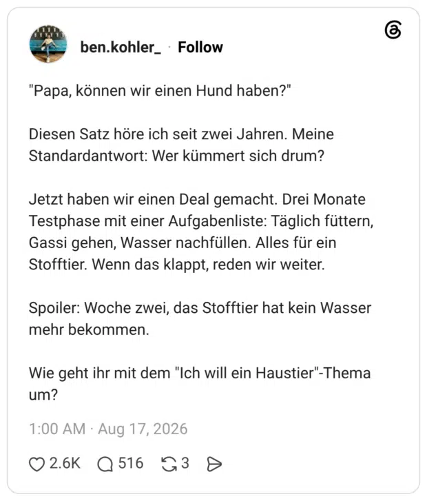 "Papa, können wir einen Hund haben?" Diesen Satz höre ich seit zwei Jahren. Meine Standardantwort: Wer kümmert sich drum? Jetzt haben wir einen Deal gemacht. Drei Monate Testphase mit einer Aufgabenliste: Täglich füttern, Gassi gehen, Wasser nachfüllen. Alles für ein Stofftier. Wenn das klappt, reden wir weiter. Spoiler: Woche zwei, das Stofftier hat kein Wasser mehr bekommen. Wie geht ihr mit dem "Ich will ein Haustier"-Thema um?