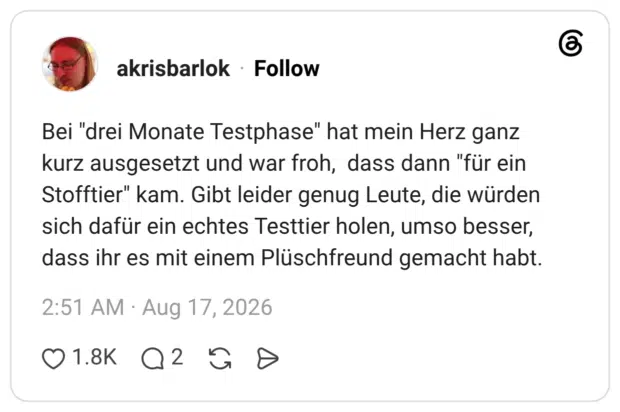 Bei "drei Monate Testphase" hat mein Herz ganz kurz ausgesetzt und war froh, dass dann "für ein Stofftier" kam. Gibt leider genug Leute, die würden sich dafür ein echtes Testtier holen, umso besser, dass ihr es mit einem Plüschfreund gemacht habt.