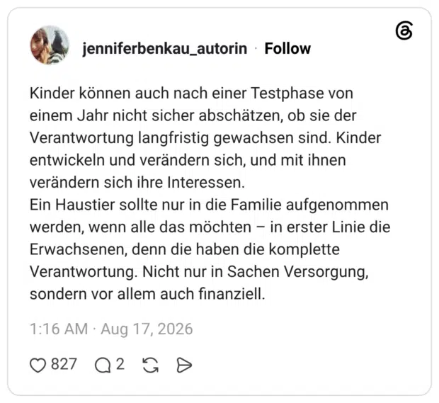 Kinder können auch nach einer Testphase von einem Jahr nicht sicher abschätzen, ob sie der Verantwortung langfristig gewachsen sind. Kinder entwickeln und verändern sich, und mit ihnen verändern sich ihre Interessen. Ein Haustier sollte nur in die Familie aufgenommen werden, wenn alle das möchten in erster Linie die Erwachsenen, denn die haben die komplette Verantwortung. Nicht nur in Sachen Versorgung, sondern vor allem auch finanziell.