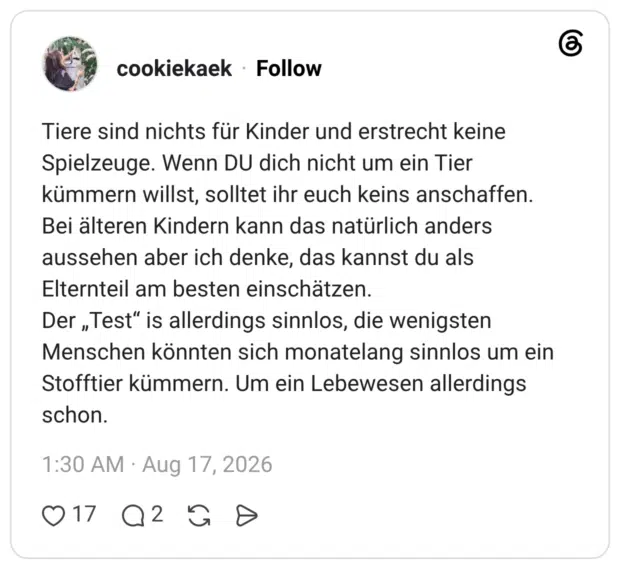 Tiere sind nichts für Kinder und erstrecht keine Spielzeuge. Wenn DU dich nicht um ein Tier kümmern willst, solltet ihr euch keins anschaffen. Bei älteren Kindern kann das natürlich anders aussehen aber ich denke, das kannst du als Elternteil am besten einschätzen. Der „Test" is allerdings sinnlos, die wenigsten Menschen könnten sich monatelang sinnlos um ein Stofftier kümmern. Um ein Lebewesen allerdings schon.