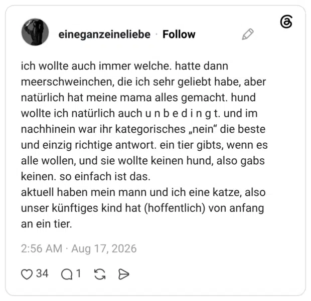 ich wollte auch immer welche. hatte dann meerschweinchen, die ich sehr geliebt habe, aber natürlich hat meine mama alles gemacht. hund wollte ich natürlich auch unbedingt. und im nachhinein war ihr kategorisches „nein" die beste und einzig richtige antwort. ein tier gibts, wenn es alle wollen, und sie wollte keinen hund, also gabs keinen. so einfach ist das. aktuell haben mein mann und ich eine katze, also unser künftiges kind hat (hoffentlich) von anfang an ein tier.