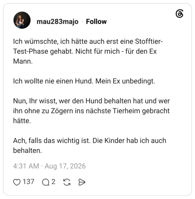 Ich wümschte, ich hätte auch erst eine Stofftier-Test-Phase gehabt. Nicht für mich - für den Ex Mann. Ich wollte nie einen Hund. Mein Ex unbedingt. Nun, Ihr wisst, wer den Hund behalten hat und wer ihn ohne zu Zögern ins nächste Tierheim gebracht hätte. Ach, falls das wichtig ist. Die Kinder hab ich auch behalten.