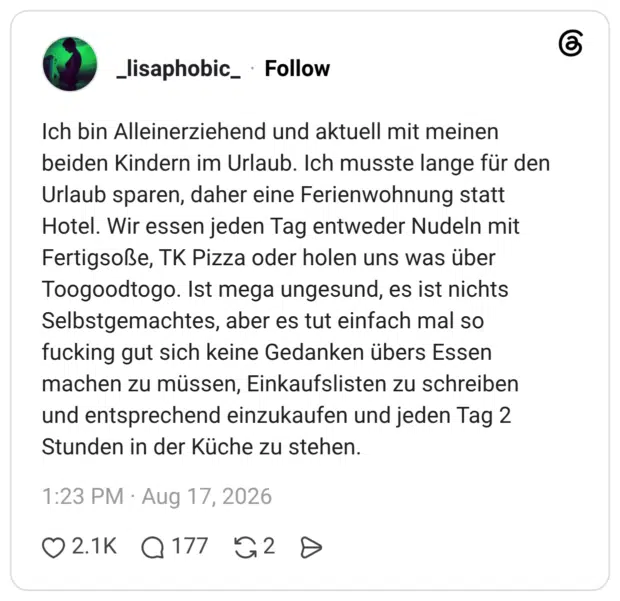 Ich bin Alleinerziehend und aktuell mit meinen beiden Kindern im Urlaub. Ich musste lange für den Urlaub sparen, daher eine Ferienwohnung statt Hotel. Wir essen jeden Tag entweder Nudeln mit Fertigsoße, TK Pizza oder holen uns was über Toogoodtogo. Ist mega ungesund, es ist nichts Selbstgemachtes, aber es tut einfach mal so fucking gut sich keine Gedanken übers Essen machen zu müssen, Einkaufslisten zu schreiben und entsprechend einzukaufen und jeden Tag 2 Stunden in der Küche zu stehen.