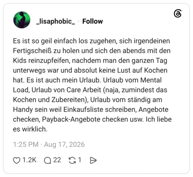 Es ist so geil einfach los zugehen, sich irgendeinen Fertigscheiß zu holen und sich den abends mit den Kids reinzupfeifen, nachdem man den ganzen Tag unterwegs war und absolut keine Lust auf Kochen hat. Es ist auch mein Urlaub. Urlaub vom Mental Load, Urlaub von Care Arbeit (naja, zumindest das Kochen und Zubereiten), Urlaub vom ständig am Handy sein weil Einkaufsliste schreiben, Angebote checken, Payback-Angebote checken usw. Ich liebe es wirklich.