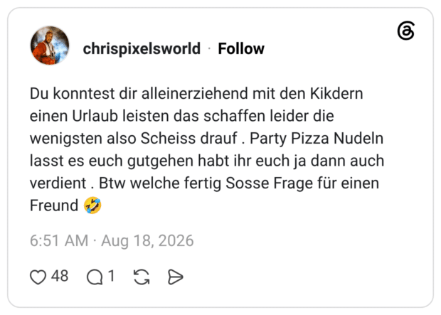 Du konntest dir alleinerziehend mit den Kikdern einen Urlaub leisten das schaffen leider die wenigsten also Scheiss drauf. Party Pizza Nudeln lasst es euch gutgehen habt ihr euch ja dann auch verdient. Btw welche fertig Sosse Frage für einen Freund