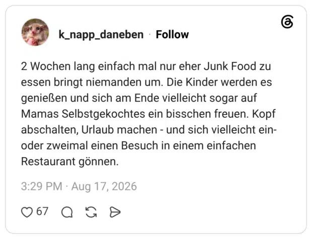 2 Wochen lang einfach mal nur eher Junk Food zu essen bringt niemanden um. Die Kinder werden es genießen und sich am Ende vielleicht sogar auf Mamas Selbstgekochtes ein bisschen freuen. Kopf abschalten, Urlaub machen - und sich vielleicht ein-oder zweimal einen Besuch in einem einfachen Restaurant gönnen.