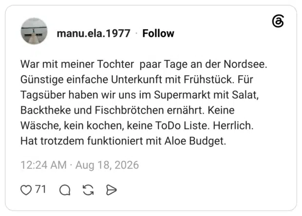 War mit meiner Tochter paar Tage an der Nordsee. Günstige einfache Unterkunft mit Frühstück. Für Tagsüber haben wir uns im Supermarkt mit Salat, Backtheke und Fischbrötchen ernährt. Keine Wäsche, kein kochen, keine ToDo Liste. Herrlich. Hat trotzdem funktioniert mit Aloe Budget.