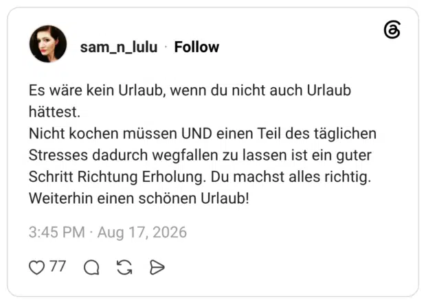 Es wäre kein Urlaub, wenn du nicht auch Urlaub hättest. Nicht kochen müssen UND einen Teil des täglichen Stresses dadurch wegfallen zu lassen ist ein guter Schritt Richtung Erholung. Du machst alles richtig. Weiterhin einen schönen Urlaub!