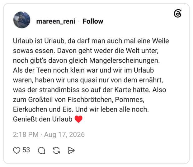 Urlaub ist Urlaub, da darf man auch mal eine Weile sowas essen. Davon geht weder die Welt unter, noch gibt's davon gleich Mangelerscheinungen. Als der Teen noch klein war und wir im Urlaub waren, haben wir uns quasi nur von dem ernährt, was der strandimbiss so auf der Karte hatte. Also zum Großteil von Fischbrötchen, Pommes, Eierkuchen und Eis. Und wir leben alle noch. Genießt den Urlaub