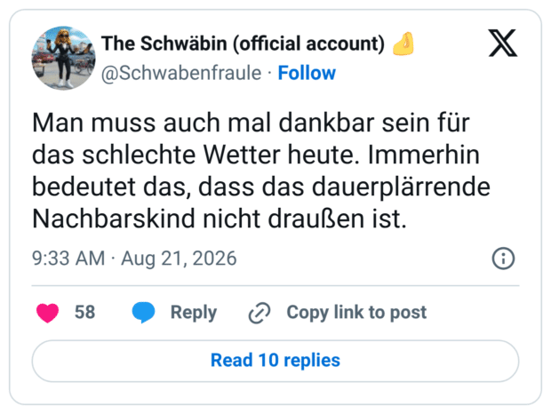 Man muss auch mal dankbar sein für das schlechte Wetter heute. Immerhin bedeutet das, dass das dauerplärrende Nachbarskind nicht draußen ist.