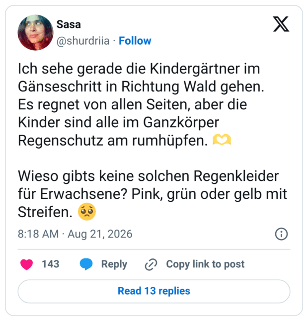Ich sehe gerade die Kindergärtner im Gänseschritt in Richtung Wald gehen. Es regnet von allen Seiten, aber die Kinder sind alle im Ganzkörper Regenschutz am rumhüpfen. 🫶 Wieso gibts keine solchen Regenkleider für Erwachsene? Pink, grün oder gelb mit Streifen. 🥺 10:18 vorm. · 21. Aug. 2026