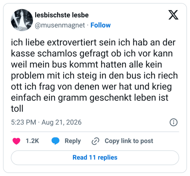 ich liebe extrovertiert sein ich hab an der kasse schamlos gefragt ob ich vor kann weil mein bus kommt hatten alle kein problem mit ich steig in den bus ich riech ott ich frag von denen wer hat und krieg einfach ein gramm geschenkt leben ist toll