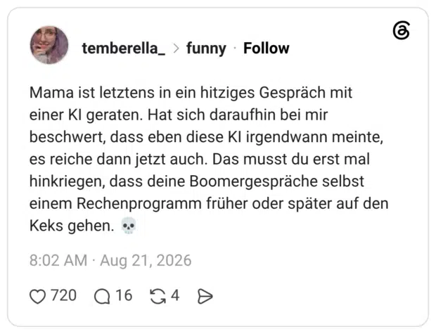 Mama ist letztens in ein hitziges Gespräch mit einer KI geraten. Hat sich daraufhin bei mir beschwert, dass eben diese KI irgendwann meinte, es reiche dann jetzt auch. Das musst du erst mal hinkriegen, dass deine Boomergespräche selbst einem Rechenprogramm früher oder später auf den Keks gehen. 💀