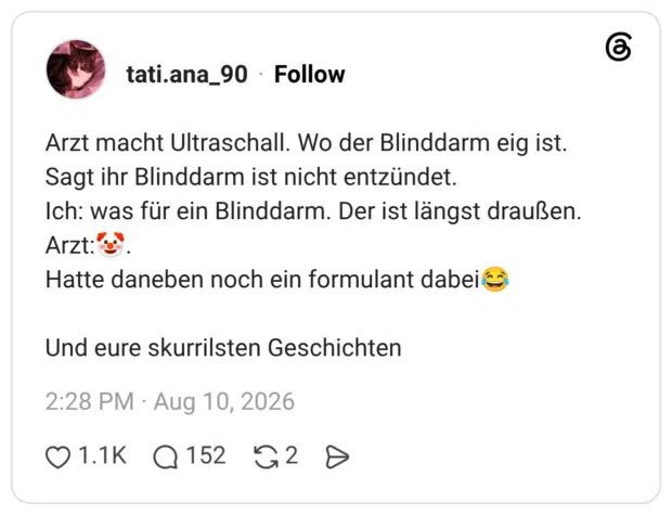 Arzt macht Ultraschall. Wo der Blinddarm eig ist. Sagt ihr Blinddarm ist nicht entzündet. Ich: was für ein Blinddarm. Der ist längst draußen. Arzt:🤡. Hatte daneben noch ein formulant dabei😂 Und eure skurrilsten Geschichten