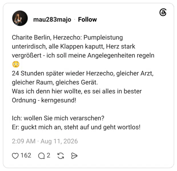 Charite Berlin, Herzecho: Pumpleistung unterirdisch, alle Klappen kaputt, Herz stark vergrößert - ich soll meine Angelegenheiten regeln 😳 24 Stunden später wieder Herzecho, gleicher Arzt, gleicher Raum, gleiches Gerät. Was ich denn hier wollte, es sei alles in bester Ordnung - kerngesund! Ich: wollen Sie mich verarschen? Er: guckt mich an, steht auf und geht wortlos!