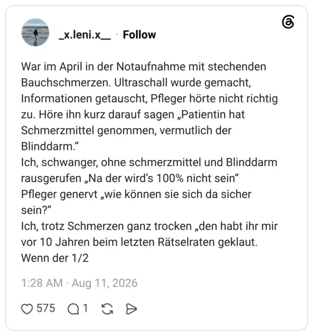 War im April in der Notaufnahme mit stechenden Bauchschmerzen. Ultraschall wurde gemacht, Informationen getauscht, Pfleger hörte nicht richtig zu. Höre ihn kurz darauf sagen „Patientin hat Schmerzmittel genommen, vermutlich der Blinddarm.“ Ich, schwanger, ohne schmerzmittel und Blinddarm rausgerufen „Na der wird’s 100% nicht sein“ Pfleger genervt „wie können sie sich da sicher sein?“ Ich, trotz Schmerzen ganz trocken „den habt ihr mir vor 10 Jahren beim letzten Rätselraten geklaut. Wenn der 1/2
