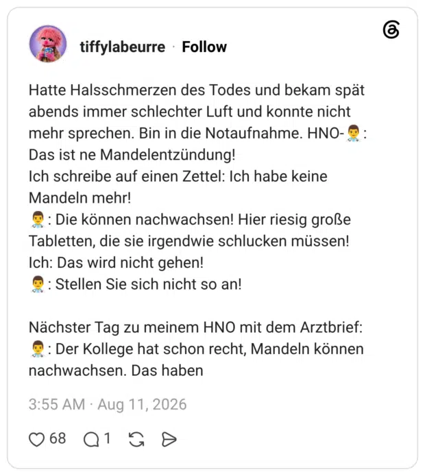 Hatte Halsschmerzen des Todes und bekam spät abends immer schlechter Luft und konnte nicht mehr sprechen. Bin in die Notaufnahme. HNO-👨⚕️: Das ist ne Mandelentzündung! Ich schreibe auf einen Zettel: Ich habe keine Mandeln mehr! 👨⚕️: Die können nachwachsen! Hier riesig große Tabletten, die sie irgendwie schlucken müssen! Ich: Das wird nicht gehen! 👨⚕️: Stellen Sie sich nicht so an! Nächster Tag zu meinem HNO mit dem Arztbrief: 👨⚕️: Der Kollege hat schon recht, Mandeln können nachwachsen. Das haben