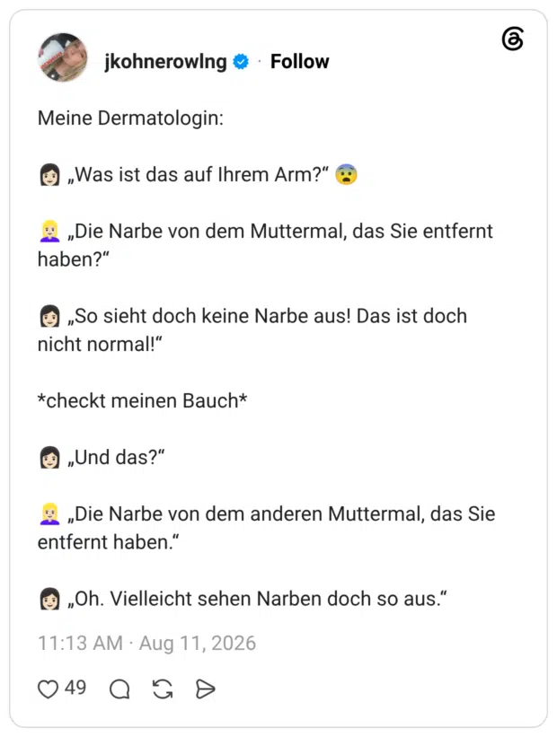Meine Dermatologin: 👩🏻 „Was ist das auf Ihrem Arm?“ 😨 👱🏻♀️ „Die Narbe von dem Muttermal, das Sie entfernt haben?“ 👩🏻 „So sieht doch keine Narbe aus! Das ist doch nicht normal!“ *checkt meinen Bauch* 👩🏻 „Und das?“ 👱🏻♀️ „Die Narbe von dem anderen Muttermal, das Sie entfernt haben.“ 👩🏻 „Oh. Vielleicht sehen Narben doch so aus.“