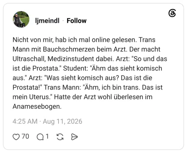 Nicht von mir, hab ich mal online gelesen. Trans Mann mit Bauchschmerzen beim Arzt. Der macht Ultraschall, Medizinstudent dabei. Arzt: "So und das ist die Prostata." Student: "Ähm das sieht komisch aus." Arzt: "Was sieht komisch aus? Das ist die Prostata!" Trans Mann: "Ähm, ich bin trans. Das ist mein Uterus." Hatte der Arzt wohl überlesen im Anamesebogen.