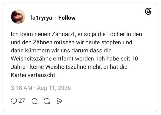 Ich beim neuen Zahnarzt, er so ja die Löcher in den und den Zähnen müssen wir heute stopfen und dann kümmern wir uns darum dass die Weisheitszähne entfernt werden. Ich habe seit 10 Jahren keine Weisheitszähne mehr, er hat die Kartei vertauscht.