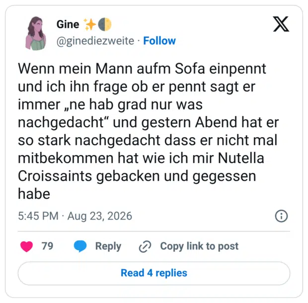 Wenn mein Mann aufm Sofa einpennt und ich ihn frage ob er pennt sagt er immer „ne hab grad nur was nachgedacht“ und gestern Abend hat er so stark nachgedacht dass er nicht mal mitbekommen hat wie ich mir Nutella Croissaints gebacken und gegessen habe