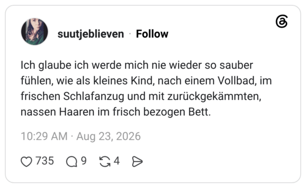Ich glaube ich werde mich nie wieder so sauber fühlen, wie als kleines Kind, nach einem Vollbad, im frischen Schlafanzug und mit zurückgekämmten, nassen Haaren im frisch bezogen Bett.