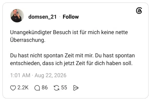 Unangekündigter Besuch ist für mich keine nette Überraschung. Du hast nicht spontan Zeit mit mir. Du hast spontan entschieden, dass ich jetzt Zeit für dich haben soll.